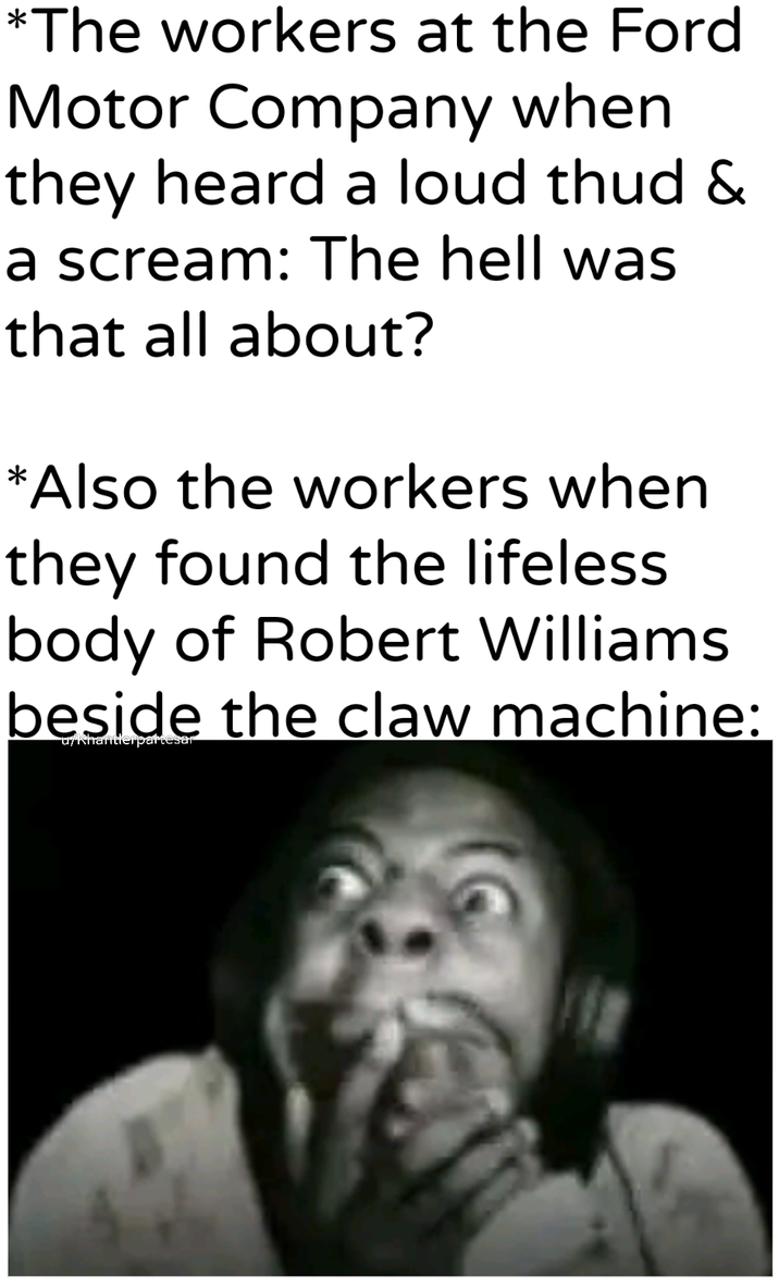 *The workers at the Ford Motor Company when they heard a loud thud & a scream: The hell was that all about? *Also the workers when they found the lifeless body of Robert Williams beside the claw machine: