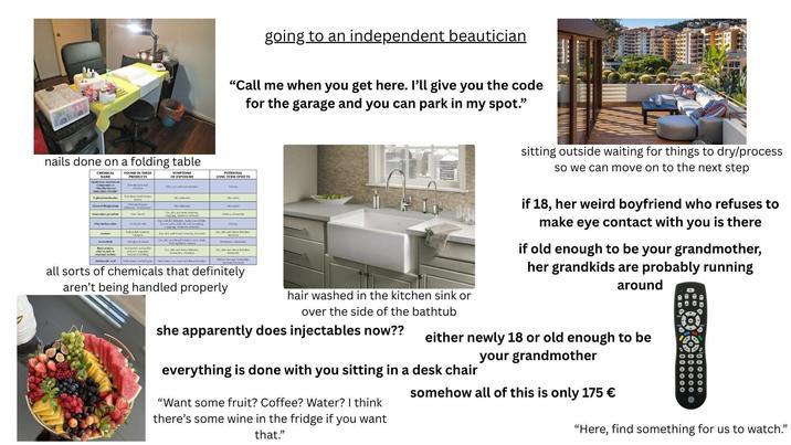 going to an independent beautician "Call me when you get here. I'll give you the code for the garage and you can park in my spot." nails done on a folding table CHEMICAL NAME Quatemary Ammonium ammonium chloride P-phenylenediamine Glycerylthioglycolate Ammonium persulfate FOUND IN THESE PRODUCTS Disinfectants a cleaners Hair dyes, black he Pennanent wave solutions acid perm Bair Bleach SYMPTOMS OF EXPOSURE Skin ve end nose nation Skin imitation Eye, skin and nose imitacion, coughing, shortness of bread Eye and skin imitation, rashes on eyelids, face or reck, difficulty concentrating coughing, shortness of berth Ethyl methacrylate Artical als Nail polish rover, hairspray Eye, skin and trout imitation, dizzines Acetone Acetonitrile Butyl acetate. ethyl acetate or Methacrylic acid Nail glue remove Nail polish, sail polish emover wi hairpiece bonding Eye, skin and throat ritation, face flash chest tightness, Eve, skin and throat Imitation, headaches, dizziness Nall primer eyelash glue- Skin bums, eye, nose and throat lerkation POTENTIAL LONG TERM EFFECTS Astma Dentalite Dermatitis Asthma, dermatitis Astima Eve, skin and throat imitation Weakness, exhoustion Eve, skin and throat imitation, dremitis Kidney damage, desiti reductio all sorts of chemicals that definitely aren't being handled properly hair washed in the kitchen sink or over the side of the bathtub she apparently does injectables now?? sitting outside waiting for things to dry/process so we can move on to the next step if 18, her weird boyfriend who refuses to make eye contact with you is there if old enough to be your grandmother, her grandkids are probably running around either newly 18 or old enough to be your grandmother everything is done with you sitting in a desk chair "Want some fruit? Coffee? Water? I think there's some wine in the fridge if you want that." somehow all of this is only 175 € "Here, find something for us to watch."