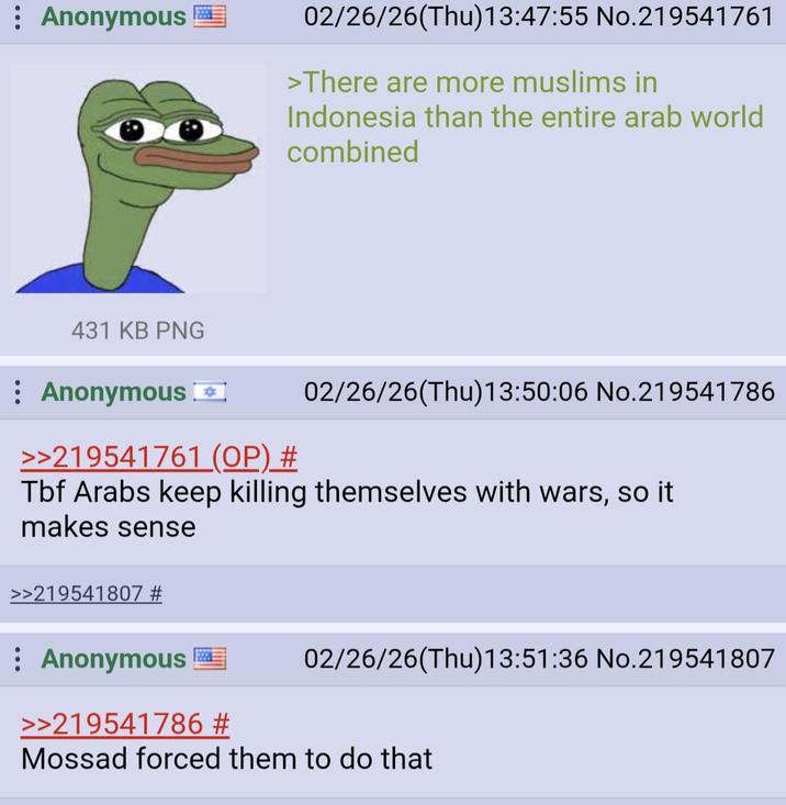 Anonymous 02/26/26(Thu)13:47:55 No.219541761 >There are more muslims in Indonesia than the entire arab world combined 431 KB PNG Anonymous >>219541761 (OP) # 02/26/26(Thu)13:50:06 No.219541786 Tbf Arabs keep killing themselves with wars, so it makes sense >>219541807 # Anonymous >>219541786 # 02/26/26(Thu)13:51:36 No.219541807 Mossad forced them to do that