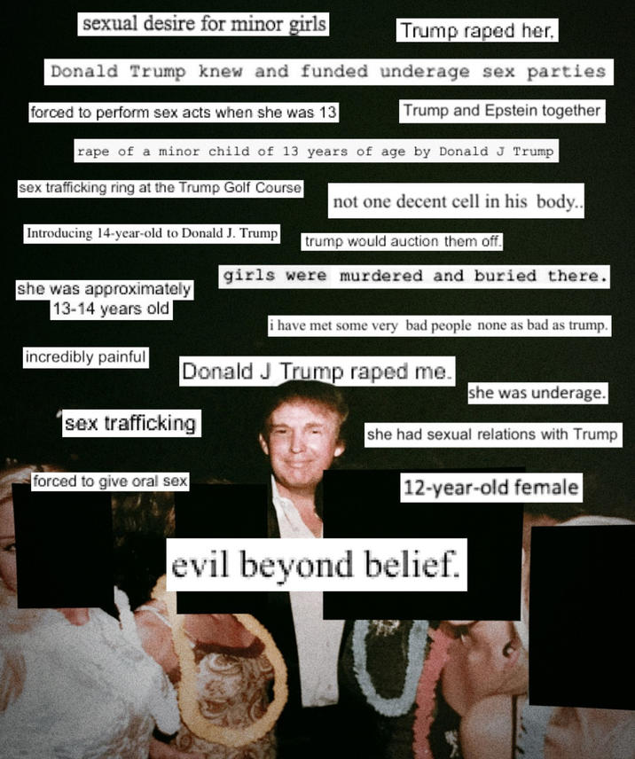sexual desire for minor girls Trump r---- her. Donald Trump knew and funded underage sex parties forced to perform sex acts when she was 13 Trump and Epstein together r--- of a minor child of 13 years of age by Donald J Trump sex trafficking ring at the Trump Golf Course Introducing 14-year-old to Donald J. Trump she was approximately 13-14 years old not one decent cell in his body.. trump would auction them off. girls were murdered and buried there. i have met some very bad people none as bad as trump. incredibly painful Donald J Trump r---- me. she was underage. sex trafficking she had sexual relations with Trump forced to give oral sex 12-year-old female evil beyond belief.
