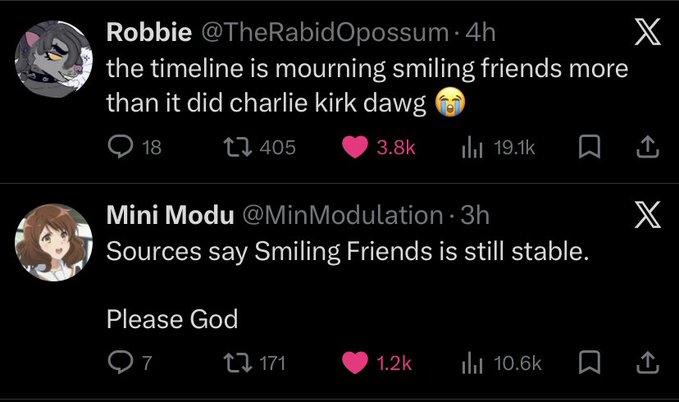 Robbie @TheRabid Opossum 4h the timeline is mourning smiling friends more than it did charlie kirk dawg 18 405 X 3.8k ili 19.1k X Mini Modu @Min Modulation. 3h Sources say Smiling Friends is still stable. Please God 7 171 1.2k Ilil 10.6k