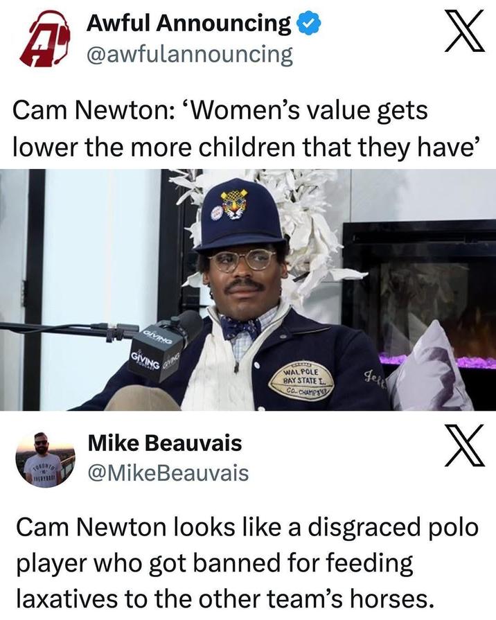 Awful Announcing A) @awfulannouncing X Cam Newton: 'Women's value gets lower the more children that they have' TORONTO EVERYB GIVING GIVING GRING Mike Beauvais @MikeBeauvais WALPOLE BAY STATE L CO-CHAMPS Jell X Cam Newton looks like a disgraced polo player who got banned for feeding laxatives to the other team's horses.