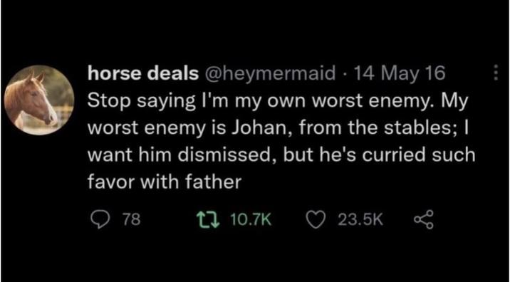 horse deals @heymermaid 14 May 16 Stop saying I'm my own worst enemy. My worst enemy is Johan, from the stables; I want him dismissed, but he's curried such favor with father 78 10.7K 23.5K