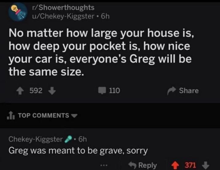 r/Showerthoughts u/Chekey-Kiggster ⚫ 6h No matter how large your house is, how deep your pocket is, how nice your car is, everyone's Greg will be the same size. 592 110 Share ■ TOP COMMENTS Chekey-Kiggster 6h Greg was meant to be grave, sorry Reply +371