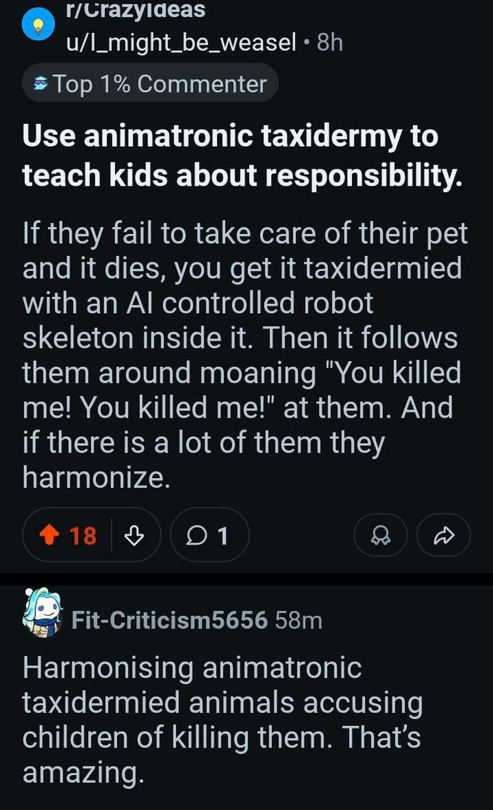 r/CrazyIdeas u/l_might_be_weasel • 8h Top 1% Commenter Use animatronic taxidermy to teach kids about responsibility. If they fail to take care of their pet and it dies, you get it taxidermied with an Al controlled robot skeleton inside it. Then it follows them around moaning "You killed me! You killed me!" at them. And if there is a lot of them they harmonize. 18 1 Fit-Criticism5656 58m Harmonising animatronic taxidermied animals accusing children of killing them. That's amazing. D
