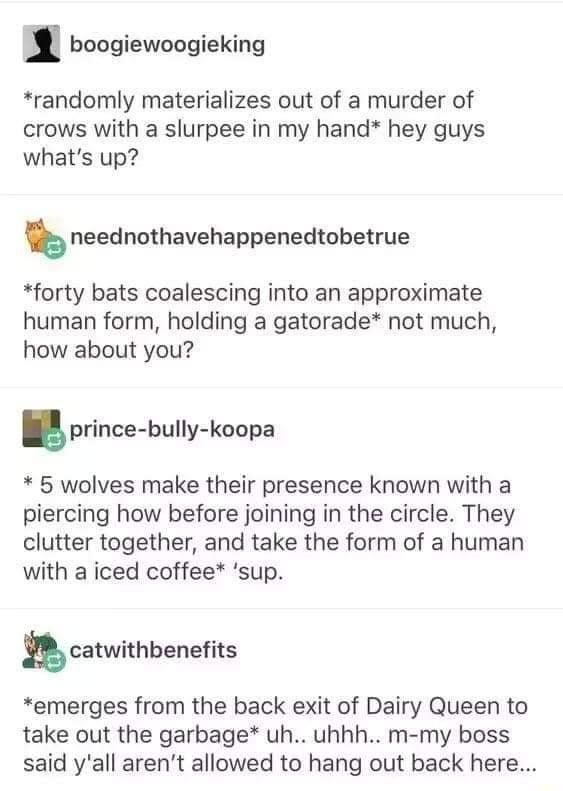 boogiewoogieking *randomly materializes out of a murder of crows with a slurpee in my hand* hey guys what's up? neednothavehappenedtobetrue *forty bats coalescing into an approximate human form, holding a gatorade* not much, how about you? prince-bully-koopa * 5 wolves make their presence known with a piercing how before joining in the circle. They clutter together, and take the form of a human with a iced coffee* 'sup. catwithbenefits *emerges from the back exit of Dairy Queen to take out the garbage* uh.. uhhh.. m-my boss said y'all aren't allowed to hang out back here...