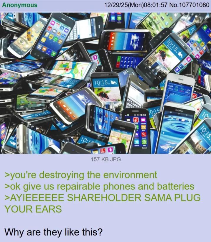 Anonymous 100 819 12/29/25(Mon)08:01:57 No.107701080 10:15 甜品 mobile 10:15 0:15 10 10:15 10:1 157 KB JPG >you're destroying the environment >ok give us repairable phones and batteries >AYIEEEEEE SHAREHOLDER SAMA PLUG YOUR EARS Why are they like this?