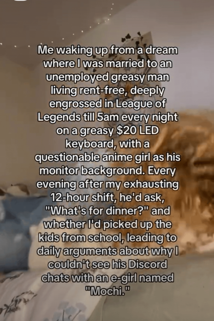 Me waking up from a dream where I was married to an unemployed greasy man living rent-free, deeply engrossed in League of Legends till 5am every night on a greasy $20 LED keyboard, with a questionable anime girl as his monitor background. Every evening after my exhausting 12-hour shift, he'd ask, "What's for dinner?" and whether I'd picked up the kids from school, leading to daily arguments about why I couldn't see his Discord chats with an e-girl named "Mochi."