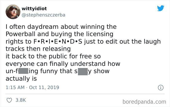 wittyidiot @stephenszczerba I often daydream about winning the Powerball and buying the licensing rights to F•R•I•E•N•D S just to edit out the laugh tracks then releasing it back to the public for free so everyone can finally understand how ing funny that s un-f actually is y show 1:15 AM Oct 11, 2019 3.8K i boredpanda.com