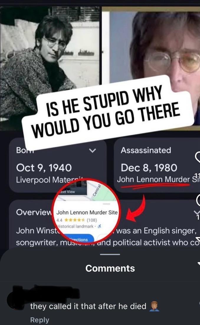 Bo IS HE STUPID WHY WOULD YOU GO THERE Oct 9, 1940 Liverpool Mater eet View Central Assassinated ( Dec 8, 1980 John Lennon Murder Sil Overview John Lennon Murder Site 4.4 ✶✶✶✶✶ (108) Historical landmark & John Winst was an English singer, rections songwriter, musis, and political activist who co Comments they called it that after he died Reply