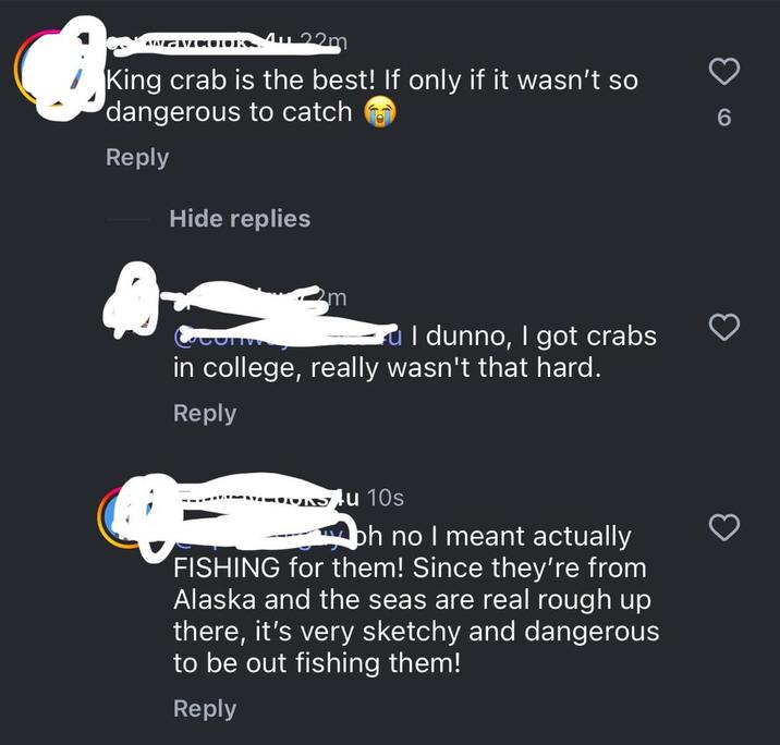 ATATACOLORS King crab is the best! If only if it wasn't so dangerous to catch Reply Hide replies m I dunno, I got crabs in college, really wasn't that hard. Reply Su 10s bh no I meant actually FISHING for them! Since they're from Alaska and the seas are real rough up there, it's very sketchy and dangerous to be out fishing them! Reply 6