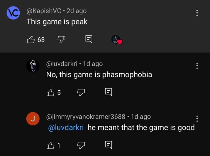 @KapishVC ⚫ 2d ago This game is peak 63 B @luvdarkri • 1d ago No, this game is phasmophobia 35 目 • @jimmyryvanokramer3688 1d ago @luvdarkri he meant that the game is good 31