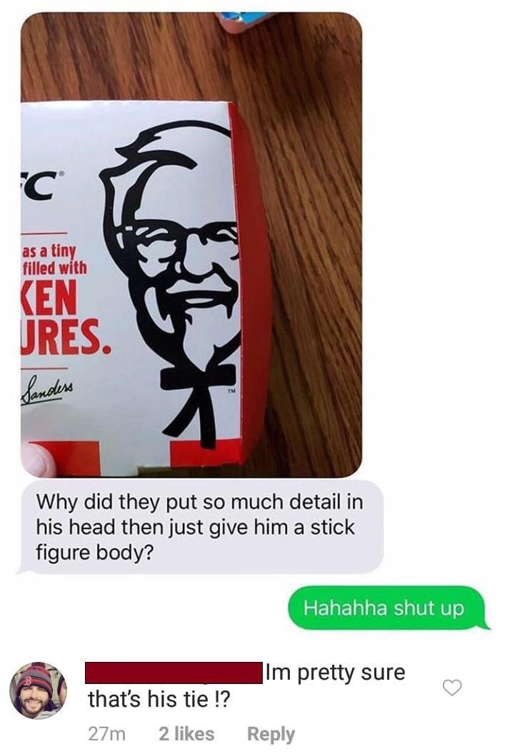 C as a tiny filled with KEN JRES. Sanders TM Why did they put so much detail in his head then just give him a stick figure body? that's his tie !? 27m 2 likes Hahahha shut up Im pretty sure Reply