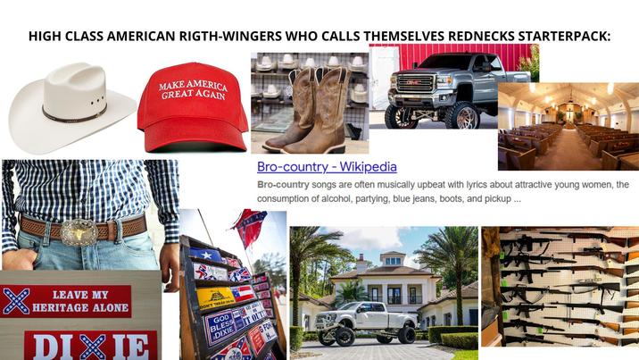 HIGH CLASS AMERICAN RIGTH-WINGERS WHO CALLS THEMSELVES REDNECKS STARTERPACK: MAKE AMERICA GREAT AGAIN GMC Bro-country- Wikipedia Bro-country songs are often musically upbeat with lyrics about attractive young women, the consumption of alcohol, partying, blue jeans, boots, and pickup... LEAVE MY HERITAGE ALONE DIXIE My Dream Girlb DON'T TREAD ON ME GOD GIT REBEL BLESS DIXIE OR IT OUT G FOR y