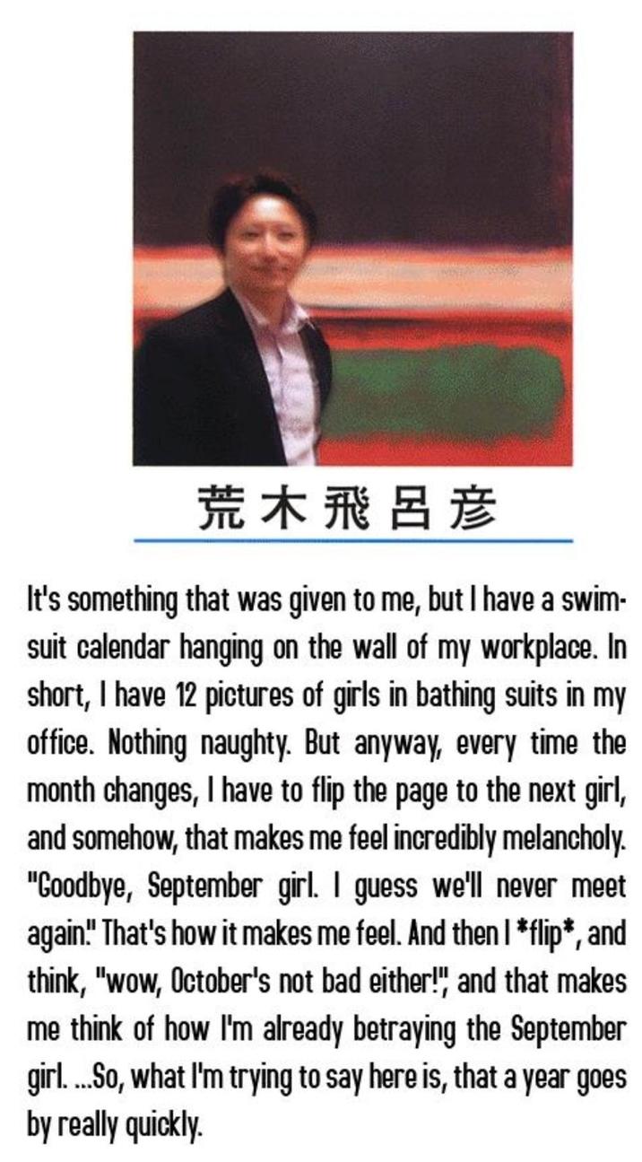 荒木飛呂彦 It's something that was given to me, but I have a swim- suit calendar hanging on the wall of my workplace. In short, I have 12 pictures of girls in bathing suits in my office. Nothing naughty. But anyway, every time the month changes, I have to flip the page to the next girl, and somehow, that makes me feel incredibly melancholy. "Goodbye, September girl. I guess we'll never meet again!" That's how it makes me feel. And then I *flip*, and think, "wow, October's not bad either!", and that makes me think of how I'm already betraying the September girl....So, what I'm trying to say here is, that a year goes by really quickly.