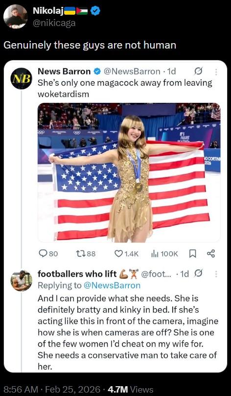 Nikolaj @nikicaga Genuinely these guys are not human News Barron @NewsBarron 1d NB She's only one magacock away from leaving woketardism 4444 IT'S ROU OCORTIN 80 1788 ❤1.4K 100K ☐ B footballers who lift @foot... 1d Replying to @NewsBarron And I can provide what she needs. She is definitely bratty and kinky in bed. If she's acting like this in front of the camera, imagine how she is when cameras are off? She is one of the few women I'd cheat on my wife for. She needs a conservative man to take care of her. 8:56 AM Feb 25, 2026 4.7M Views