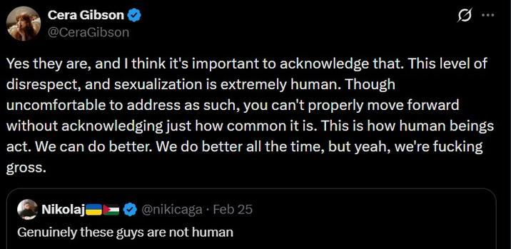 Cera Gibson @CeraGibson Yes they are, and I think it's important to acknowledge that. This level of disrespect, and sexualization is extremely human. Though uncomfortable to address as such, you can't properly move forward without acknowledging just how common it is. This is how human beings act. We can do better. We do better all the time, but yeah, we're f------ gross. Nikolaj @nikicaga • Feb 25 Genuinely these guys are not human