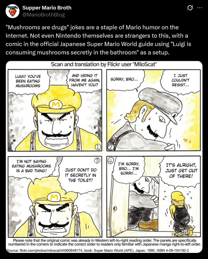 Supper Mario Broth @MarioBrothBlog Ø "Mushrooms are drugs" jokes are a staple of Mario humor on the Internet. Not even Nintendo themselves are strangers to this, with a comic in the official Japanese Super Mario World guide using "Luigi is consuming mushrooms secretly in the bathroom" as a setup. LUIGI! YOU'VE BEEN EATING MUSHROOMS Scan and translation by Flickr user "MiloScat" AND HIDING IT FROM ME AGAIN, HAVEN'T YOU? SORRY, BRO... I JUST COULDN'T RESIST... I'M NOT SAYING EATING MUSHROOMS IS A BAD THING! 1 ③ (4) JUST DON'T DO I'M SORRY, BRO... I'M SORRY... IT'S ALRIGHT, IT SECRETLY IN THE TOILET! JUST GET OUT OF THERE! Please note that the original comic was already in Western left-to-right reading order. The panels are specifically numbered in the comers to indicate the correct order to readers only familiar with Japanese manga right-to-left order. Source: flickr.com/photos/miloscat/44060649174, book: Super Mario World (APE), Japan, 1990, ISBN 4-09-104192-2