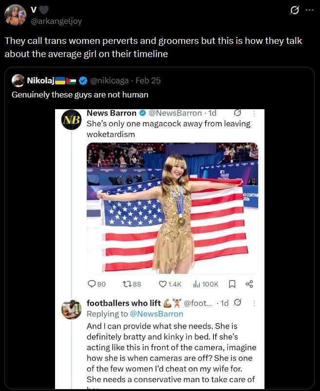 V @arkangeljoy They call trans women perverts and groomers but this is how they talk about the average girl on their timeline Nikolaj @nikicaga - Feb 25 Genuinely these guys are not human News Barron @NewsBarron. 1d NB She's only one magacock away from leaving woketardism 80 1788 1.4K il 100K OCORTIN 2006 footballers who lift @foot... 1d Ø Replying to @NewsBarron And I can provide what she needs. She is definitely bratty and kinky in bed. If she's acting like this in front of the camera, imagine how she is when cameras are off? She is one of the few women I'd cheat on my wife for. She needs a conservative man to take care of