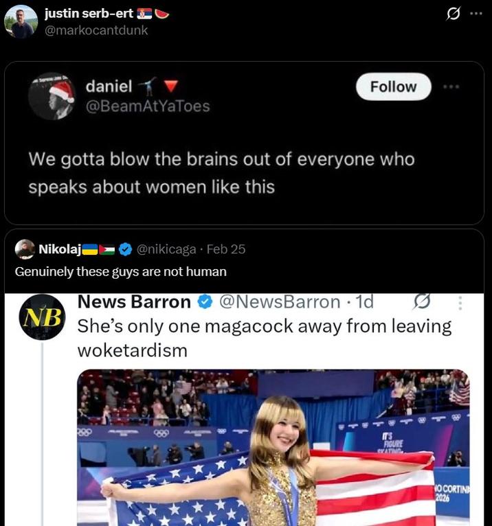 justin serb-ert @markocantdunk daniel @BeamAtYaToes Follow We gotta blow the brains out of everyone who speaks about women like this Nikolaj @nikicaga⚫ Feb 25 Genuinely these guys are not human News Barron NB @NewsBarron · 1d • She's only one magacock away from leaving woketardism IT'S FIGURE SKATING NO CORTIN 2026