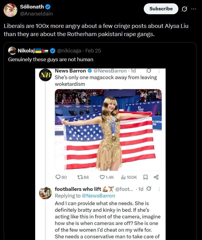 Sólionath @Anarseldain Subscribe 0 Liberals are 100x more angry about a few cringe posts about Alysa Liu than they are about the Rotherham pakistani r--- gangs. Nikolaj @nikicaga - Feb 25 Genuinely these guys are not human NB News Barron @NewsBarron • 1d She's only one magacock away from leaving woketardism 80 1388 1.4K 1 100к. Д OCORTIN 201 footballers who lift @foot... 1d Replying to @NewsBarron And I can provide what she needs. She is definitely bratty and kinky in bed. If she's acting like this in front of the camera, imagine how she is when cameras are off? She is one of the few women I'd cheat on my wife for. She needs a conservative man to take care of