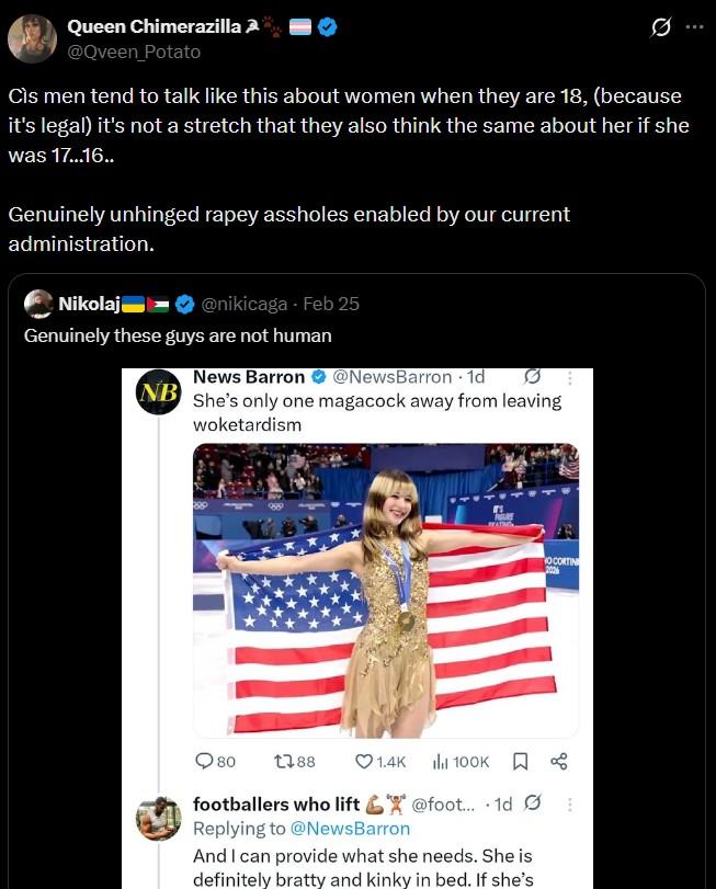 Queen Chimerazilla 2 @Queen_Potato Cìs men tend to talk like this about women when they are 18, (because it's legal) it's not a stretch that they also think the same about her if she was 17...16.. Genuinely unhinged r---- assholes enabled by our current administration. Nikolaj @nikicaga - Feb 25 Genuinely these guys are not human News Barron @NewsBarron 1d NB She's only one magacock away from leaving woketardism 80 1788 OCORTIN 1.4K 100K % footballers who lift @foot... 1d Replying to @NewsBarron And I can provide what she needs. She is definitely bratty and kinky in bed. If she's