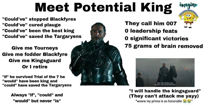 Meet Potential King gine "Could've" stopped Blackfyres "Could've" cured plauge "Could've" been the best king "Could've" saved the Targaryens Give me Tourneys Give me fodder Blackfyre Give me Kingsguard Or I retire "If" he survived Trial of the 7 he "would" have been king and "could" have saved the Targaryens Always "if", "could" and "would" but never "is" They call him 007 O leadership feats O significant victories 75 grams of brain removed Their oath forbids them to harm a prince of the blood. "I will handle the kingsguard" (They can't attack me yayy) *woww my prince is so honorable *