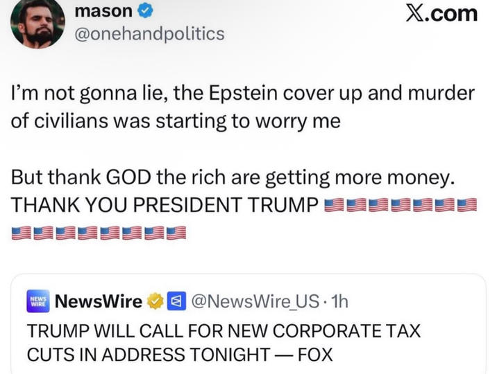 mason @onehandpolitics X.com I'm not gonna lie, the Epstein cover up and murder of civilians was starting to worry me But thank GOD the rich are getting more money. THANK YOU PRESIDENT TRUMP NEW NewsWire @NewsWire US. 1h WIRE TRUMP WILL CALL FOR NEW CORPORATE TAX CUTS IN ADDRESS TONIGHT - FOX