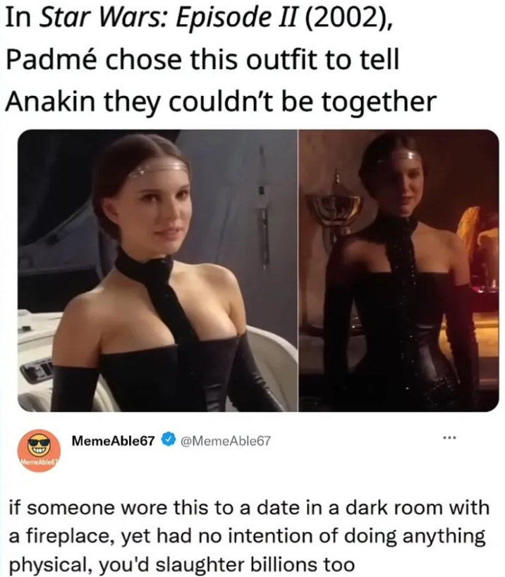 In Star Wars: Episode II (2002), Padmé chose this outfit to tell Anakin they couldn't be together Meme Able67 MemeAble67 @MemeAble67 if someone wore this to a date in a dark room with a fireplace, yet had no intention of doing anything physical, you'd slaughter billions too