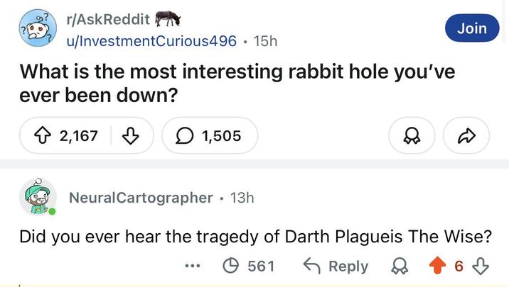 r/AskReddit u/InvestmentCurious496.15h What is the most interesting rabbit hole you've ever been down? 2,167 ☐ 1,505 Join Neural Cartographer ⚫13h Did you ever hear the tragedy of Darth Plagueis The Wise? 561 ← Reply D 6