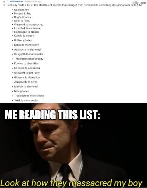 -herent Toast 30 points 1 day ago imgflip.com I actually made a list of like 20 different species that changed from humanoid to something else going from 5 to 5.5e Goblin to fey, Hobgob to fey, • Bugbear to fey, Gnoll to fiend, . Werewolf to monstrosity, Lizardfolk to elemental, Halfdragon to dragon. Kobold to dragon, • Bullywug to fey Kenku to monstrosity Aarakocra to elemental Quaggoth to monstrosity Thri-kreen to monstrosity • Kuo-toa to aberration Grimlock to aberration ⚫ Githyanki to aberration Githzerai to aberration ■ Jackalwere to fiend Merfolk to elemental Nilbog to fey Troglodyte to monstrosity • Skulk to monstrosity ME READING THIS LIST: Look at how they massacred my boy