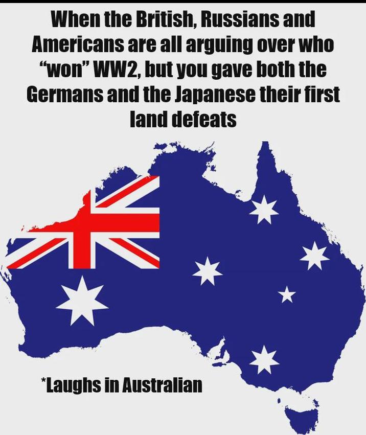 When the British, Russians and Americans are all arguing over who "won" WW2, but you gave both the Germans and the Japanese their first land defeats *Laughs in Australian
