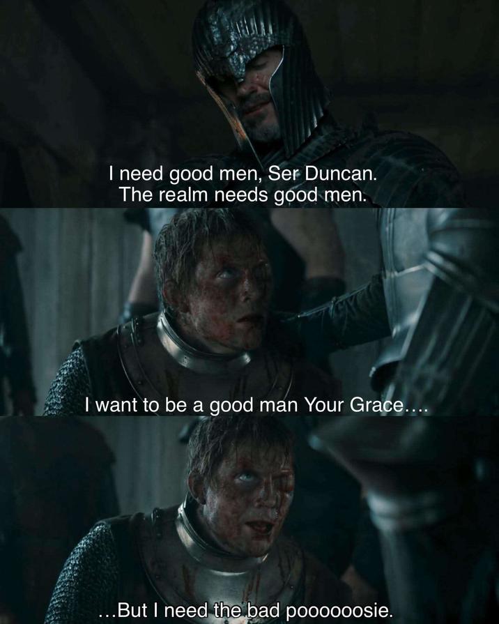 I need good men, Ser Duncan. The realm needs good men. I want to be a good man Your Grace.... ...But I need the bad poooooosie.