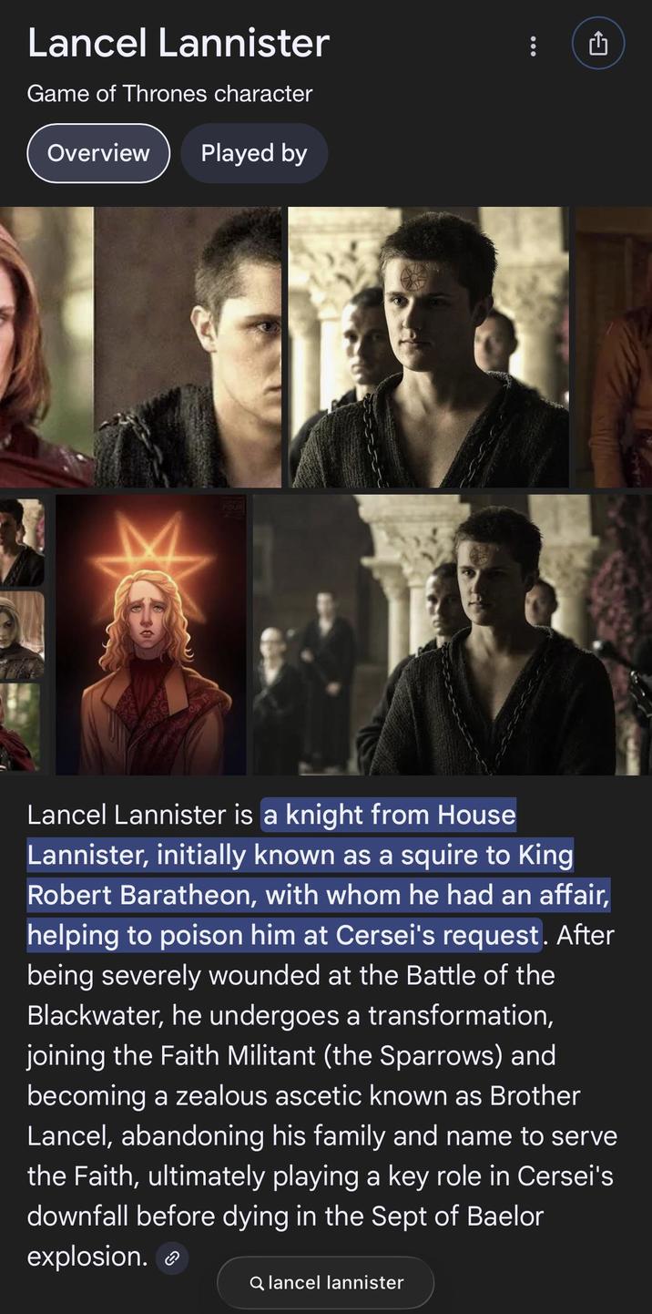 Lancel Lannister Game of Thrones character Overview Played by FOUR rh Lancel Lannister is a knight from House Lannister, initially known as a squire to King Robert Baratheon, with whom he had an affair, helping to poison him at Cersei's request. After being severely wounded at the Battle of the Blackwater, he undergoes a transformation, joining the Faith Militant (the Sparrows) and becoming a zealous ascetic known as Brother Lancel, abandoning his family and name to serve the Faith, ultimately playing a key role in Cersei's downfall before dying in the Sept of Baelor explosion. Q lancel lannister