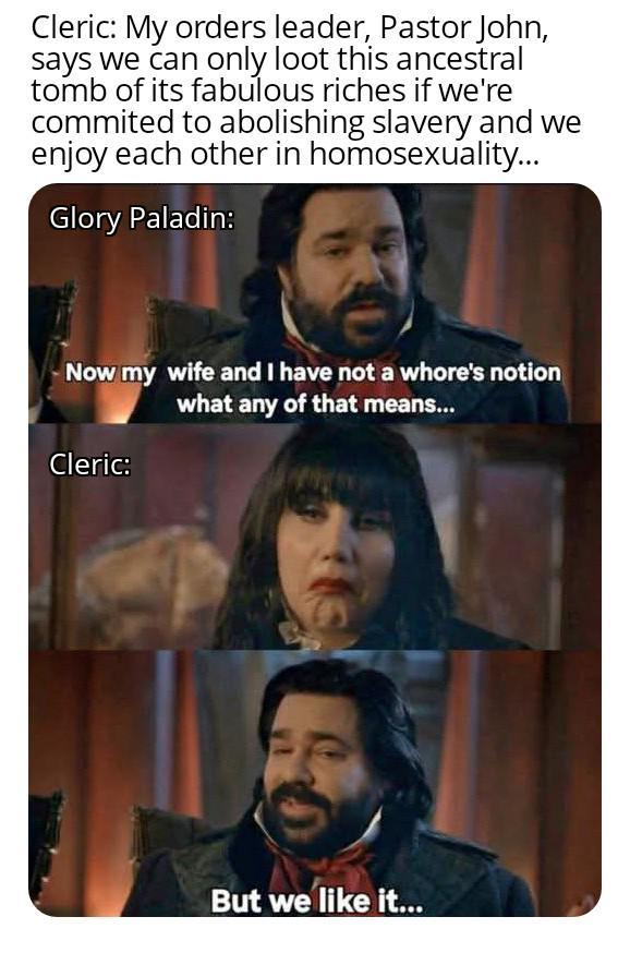 Cleric: My orders leader, Pastor John, says we can only loot this ancestral tomb of its fabulous riches if we're commited to abolishing slavery and we enjoy each other in homosexuality... Glory Paladin: Now my wife and I have not a w----'s notion what any of that means... Cleric: But we like it...