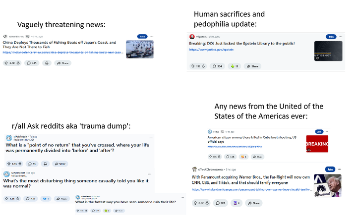 Vaguely threatening news: /wakin China Deploys Thousands of Fishing Boats off Japan's Coast, and They Are Not There to Fish https://Indlandetencereview.com/china-deploys-thousands-of-fishing-boats-near-japa... 445 Sharm Join Human sacrifices and p--------- update: r/Fpstein & br.agn Breaking: DOJ Just locked the Epstein Library to the public! https://www.justice.gov/epstein +11K + 534 13 Share Join USTICE.GOV Any news from the United of the States of the Americas ever: r/all Ask reddits aka 'trauma dump': r/AskReddit - 7dago Resident-Jelly-4326 What is a "point of no return" that you've crossed, where your life was permanently divided into 'before' and 'after'? news hr. ago American citizen among those killed in Cuba boat shooting, US official says https://www.bbc.com/news/articles/ f his о эк Share r/Asidleddit. 4c cgo MrCoothnath What's the most disturbing thing someone casually told you like it was normal? + 1PK ⇓ 2.4K Share Join BREAKING 12 TwoXChromosomes. 8 hr.ogo With Paramount acquiring Warner Bros., the Far-Right will now own CNN, CBS, and Tiktok, and that should terrify everyone https://www.tufandomlounge.com/paramount-taking-over-warner-bros-should-terrify-... Asledd: 13 ↑ 1.3K D 2.1K 1 Steem What is the fastest way you have seen someone ruin their life? 8.6K 0787 Share Join Gramount