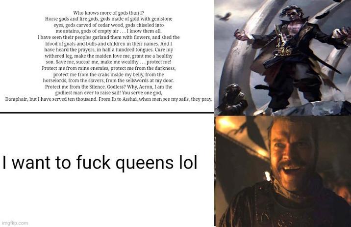 Who knows more of gods than I? Horse gods and fire gods, gods made of gold with gemstone eyes, gods carved of cedar wood, gods chiseled into mountains, gods of empty air...I know them all. I have seen their peoples garland them with flowers, and shed the blood of goats and bulls and children in their names. And I have heard the prayers, in half a hundred tongues. Cure my withered leg, make the maiden love me, grant me a healthy son. Save me, succor me, make me wealthy... protect me! Protect me from mine enemies, protect me from the darkness, protect me from the crabs inside my belly, from the horselords, from the slavers, from the sellswords at my door. Protect me from the Silence. Godless? Why, Aeron, I am the godliest man ever to raise sail! You serve one god, Damphair, but I have served ten thousand. From Ib to Asshai, when men see my sails, they pray. I want to f--- queens lol imgflip.com
