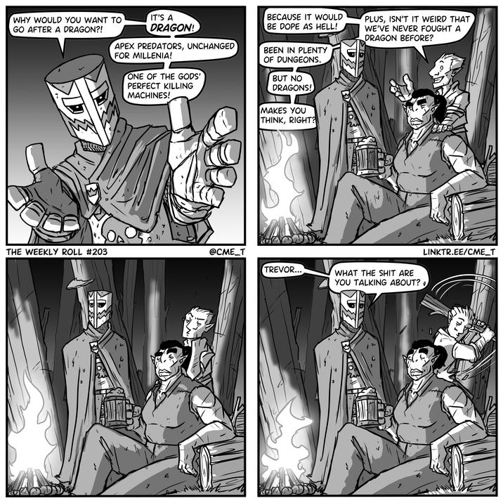 WHY WOULD YOU WANT TO GO AFTER A DRAGON?! IT'S A DRAGON! APEX PREDATORS, UNCHANGED FOR MILLENIA! ONE OF THE GODS' PERFECT KILLING MACHINES! BECAUSE IT WOULD BE DOPE AS HELL! BEEN IN PLENTY OF DUNGEONS. BUT NO DRAGONS! MAKES YOU THINK, RIGHT? PLUS, ISN'T IT WEIRD THAT WE'VE NEVER FOUGHT A DRAGON BEFORE? 14 THE WEEKLY ROLL #203 @CME_T TREVOR... WHAT THE S--- ARE YOU TALKING ABOUT? 0 BEED LINKTR.EE/CME_T