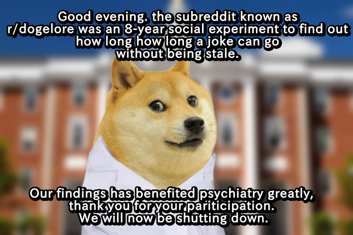 Good evening. the subreddit known as r/dogelore was an 8-year social experiment to find out how long how long a joke can go without being stale. Our findings has benefited psychiatry greatly, thank you for your participation. We will now be shutting down.
