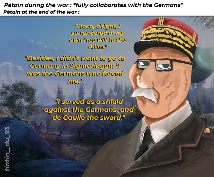 tintin_du_93 Pétain during the war: *fully collaborates with the Germans* Pétain at the end of the war : "Hooo, alright, I surrendered of my own free will to the Allies." "Besides, I didn't want to go to Germany in Sigmaringen; it was the Germans who forced me." "I served as a shield against the Germans, and de Gaulle the sword."