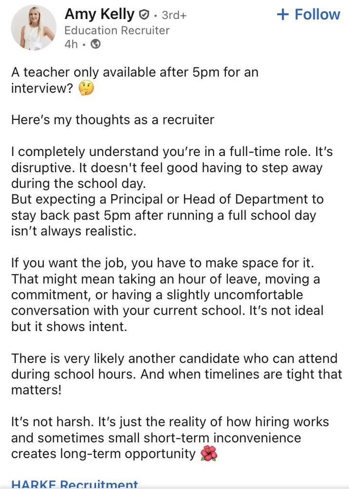 Amy Kelly 3rd+ . + Follow Education Recruiter 4h A teacher only available after 5pm for an interview? Here's my thoughts as a recruiter I completely understand you're in a full-time role. It's disruptive. It doesn't feel good having to step away during the school day. But expecting a Principal or Head of Department to stay back past 5pm after running a full school day isn't always realistic. If you want the job, you have to make space for it. That might mean taking an hour of leave, moving a commitment, or having a slightly uncomfortable conversation with your current school. It's not ideal but it shows intent. There is very likely another candidate who can attend during school hours. And when timelines are tight that matters! It's not harsh. It's just the reality of how hiring works and sometimes small short-term inconvenience creates long-term opportunity HARKE Recruitment