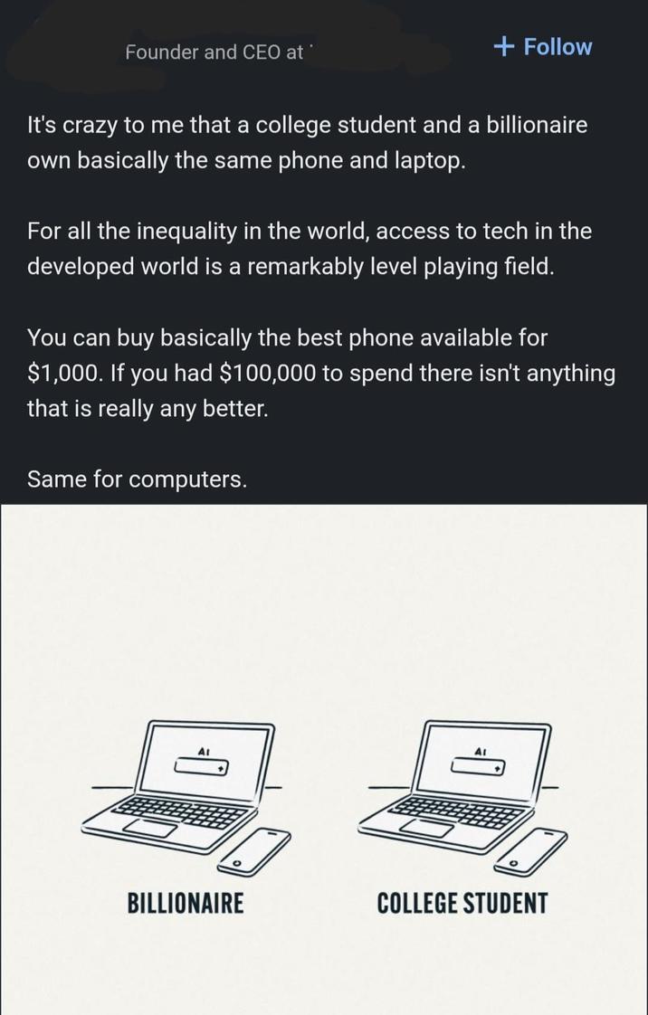 Founder and CEO at + Follow It's crazy to me that a college student and a billionaire own basically the same phone and laptop. For all the inequality in the world, access to tech in the developed world is a remarkably level playing field. You can buy basically the best phone available for $1,000. If you had $100,000 to spend there isn't anything that is really any better. Same for computers. AI AI BILLIONAIRE COLLEGE STUDENT