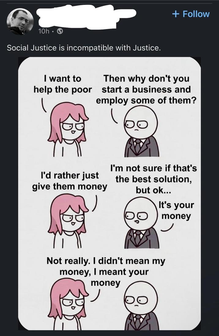 10h • Social Justice is incompatible with Justice. + Follow I want to Then why don't you help the poor start a business and employ some of them? I'd rather just I'm not sure if that's the best solution, give them money but ok... It's your money Not really. I didn't mean my money, I meant your money