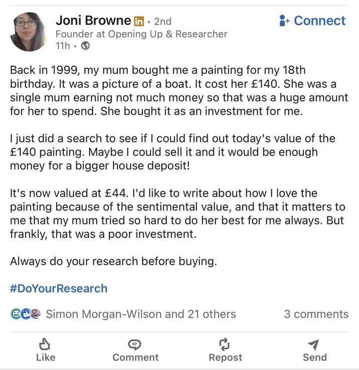 Joni Browne in. 2nd Founder at Opening Up & Researcher 11h. + Connect Back in 1999, my mum bought me a painting for my 18th birthday. It was a picture of a boat. It cost her £140. She was a single mum earning not much money so that was a huge amount for her to spend. She bought it as an investment for me. I just did a search to see if I could find out today's value of the £140 painting. Maybe I could sell it and it would be enough money for a bigger house deposit! It's now valued at £44. I'd like to write about how I love the painting because of the sentimental value, and that it matters to me that my mum tried so hard to do her best for me always. But frankly, that was a poor investment. Always do your research before buying. #DoYourResearch CC Simon Morgan-Wilson and 21 others 3 comments A Like Comment Repost Send