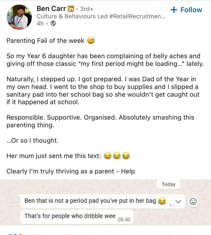 Ben Carr in⚫ 3rd+ Culture & Behaviours Led #Retail Recruitmen... 4h. + Follow Parenting Fail of the week So my Year 6 daughter has been complaining of belly aches and giving off those classic "my first period might be loading..." lately. Naturally, I stepped up. I got prepared. I was Dad of the Year in my own head. I went to the shop to buy supplies and I slipped a sanitary pad into her school bag so she wouldn't get caught out if it happened at school. Responsible. Supportive. Organised. Absolutely smashing this parenting thing. ...Or so I thought. Her mum just sent me this text: Clearly I'm truly thriving as a parent - Help Ben that is not a period pad you've put in her bag That's for people who dribble wee 08:40 Today