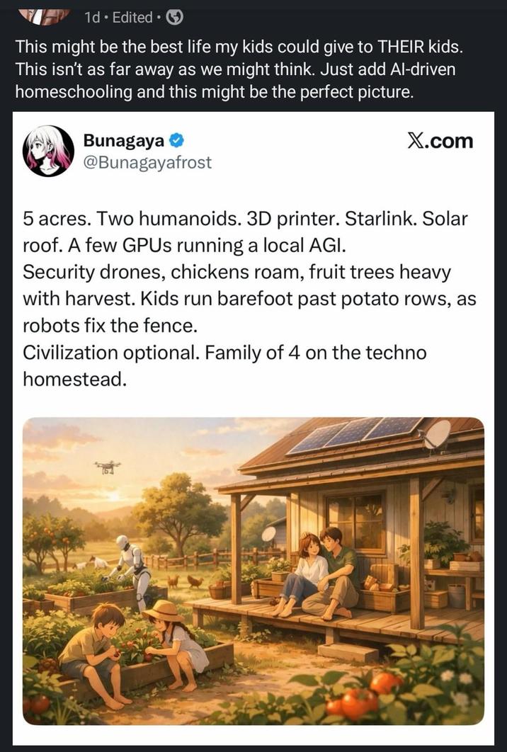 1d. Edited ⚫ • This might be the best life my kids could give to THEIR kids. This isn't as far away as we might think. Just add Al-driven homeschooling and this might be the perfect picture. Bunagaya → @Bunagayafrost X.com 5 acres. Two humanoids. 3D printer. Starlink. Solar roof. A few GPUs running a local AGI. Security drones, chickens roam, fruit trees heavy with harvest. Kids run barefoot past potato rows, as robots fix the fence. Civilization optional. Family of 4 on the techno homestead.