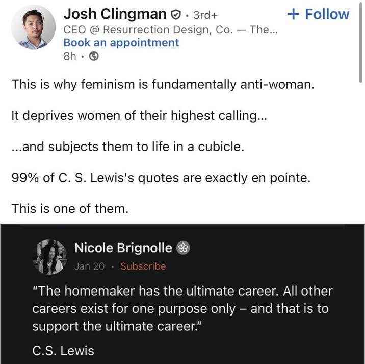 Josh Clingman. 3rd+ - CEO @ Resurrection Design, Co. — The... Book an appointment 8h → + Follow This is why feminism is fundamentally anti-woman. It deprives women of their highest calling... ...and subjects them to life in a cubicle. 99% of C. S. Lewis's quotes are exactly en pointe. This is one of them. Nicole Brignolle & Jan 20. Subscribe "The homemaker has the ultimate career. All other careers exist for one purpose only – and that is to support the ultimate career." C.S. Lewis