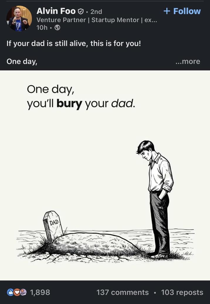 Alvin Foo⚫ 2nd Venture Partner | Startup Mentor | ex... 10h ⚫ If your dad is still alive, this is for you! One day, One day, you'll bury your dad. DAD + Follow ...more 1,898 137 comments 103 reposts