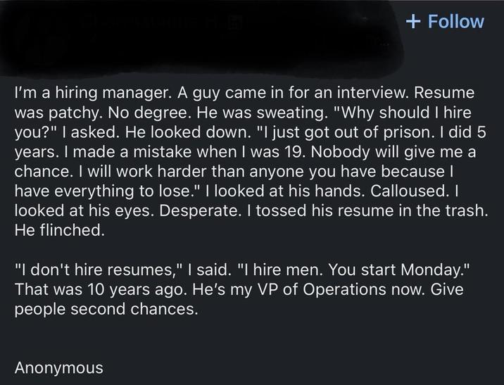 + Follow I'm a hiring manager. A guy came in for an interview. Resume was patchy. No degree. He was sweating. "Why should I hire you?" I asked. He looked down. "I just got out of prison. I did 5 years. I made a mistake when I was 19. Nobody will give me a chance. I will work harder than anyone you have because I have everything to lose." I looked at his hands. Calloused. I looked at his eyes. Desperate. I tossed his resume in the trash. He flinched. "I don't hire resumes," I said. "I hire men. You start Monday." That was 10 years ago. He's my VP of Operations now. Give people second chances. Anonymous