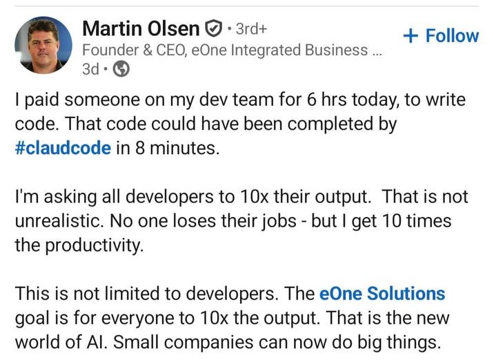 Martin Olsen ⚫3rd+ Founder & CEO, eOne Integrated Business ... 3d + Follow I paid someone on my dev team for 6 hrs today, to write code. That code could have been completed by #claudcode in 8 minutes. I'm asking all developers to 10x their output. That is not unrealistic. No one loses their jobs - but I get 10 times the productivity. This is not limited to developers. The eOne Solutions goal is for everyone to 10x the output. That is the new world of Al. Small companies can now do big things.